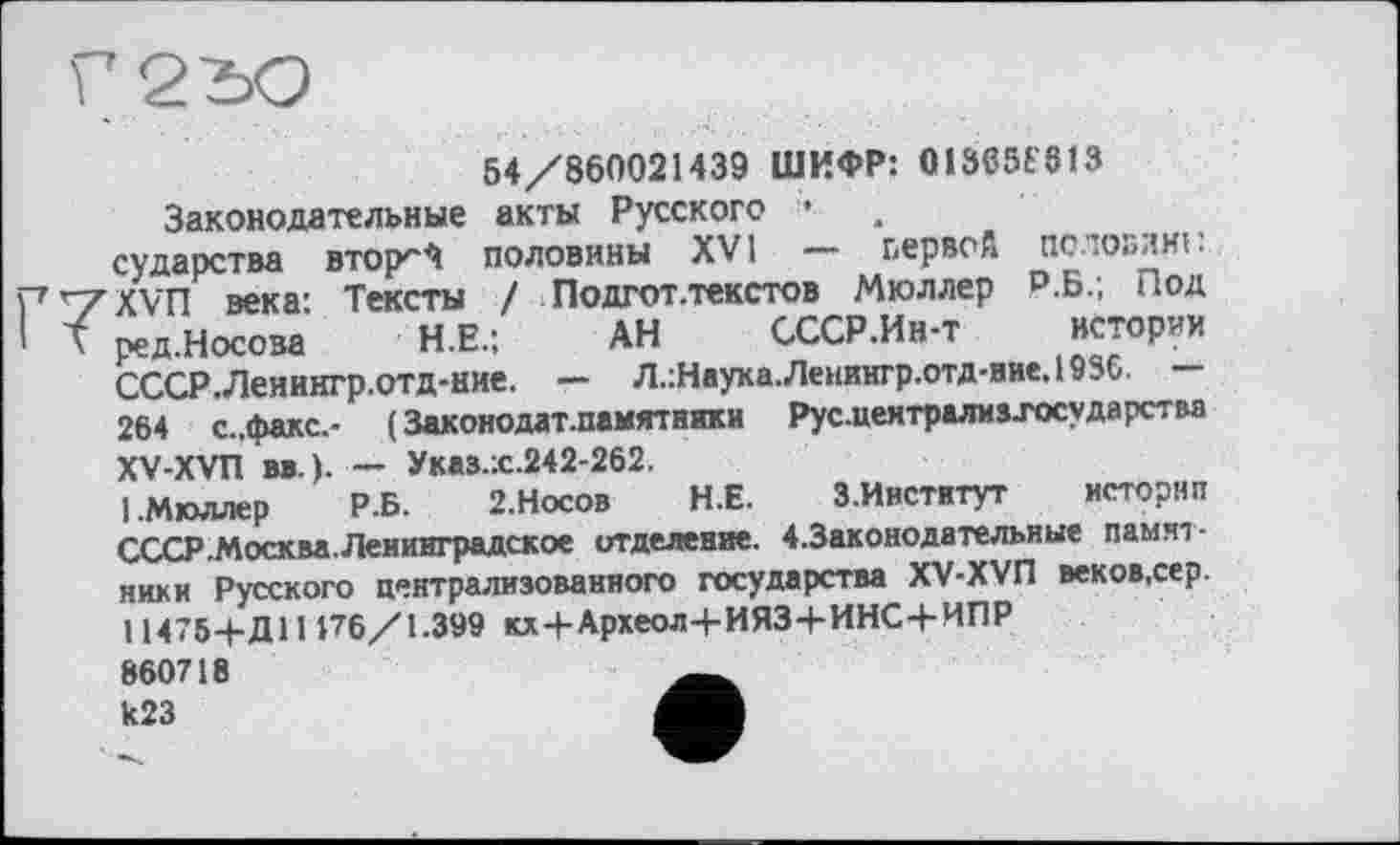 ﻿54/860021439 ШИФР: 01305t 813 Законодательные акты Русского •
сударства втојкЧ половины XVI — первой половині: ХУЛ века: Тексты / Подгот.текстов Мюллер р.Б.; Под ред.Носова Н.Е.:	АН СССР.Ин-т истории
СССР.Ленингр.отд-ние. — Л.:Наука.Ленингр.отд-ние.1936.
264 с..факс.- ( Законодат.памятняки Рус-централив-государства XV-XVn вв.). — Указ.:с.242-262,
I.Мюллер Р.Б. 2.Носов Н.Е. З.Институт исторнп СССР .Москва, Ленинградское отделение. 4.3аконодательные памятники Русского централизованного государства XV-XVI1 веков.сер. 114754-Д1И76/1.399 кх+Археол+ИЯЗ+ИНС+ИПР 860718 k23